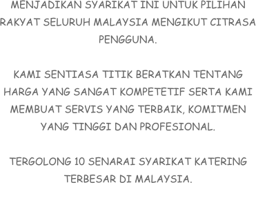 MENJADIKAN SYARIKAT INI UNTUK PILIHAN RAKYAT SELURUH MALAYSIA MENGIKUT CITRASA PENGGUNA.  KAMI SENTIASA TITIK BERATKAN TENTANG HARGA YANG SANGAT KOMPETETIF SERTA KAMI MEMBUAT SERVIS YANG TERBAIK, KOMITMEN YANG TINGGI DAN PROFESIONAL.  TERGOLONG 10 SENARAI SYARIKAT KATERING TERBESAR DI MALAYSIA.