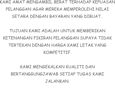 KAMI AMAT MENGAMBIL BERAT TERHADAP KEPUASAN PELANGGAN AGAR MEREKA MEMPEROLEHI NILAI SETARA DENGAN BAYARAN YANG DIBUAT.   TUJUAN KAMI ADALAH UNTUK MEMBERIKAN KETENANGAN FIKIRAN PELANGGAN SUPAYA TIDAK TERTEKAN DENGAN HARGA KAMI LETAK YANG KOMPETITIF.  KAMI MENGEKALKAN KUALITI DAN BERTANGGUNGJAWAB SETIAP TUGAS KAMI JALANKAN.